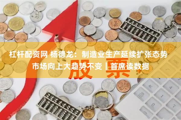 杠杆配资网 杨德龙：制造业生产延续扩张态势  市场向上大趋势不变｜首席读数据