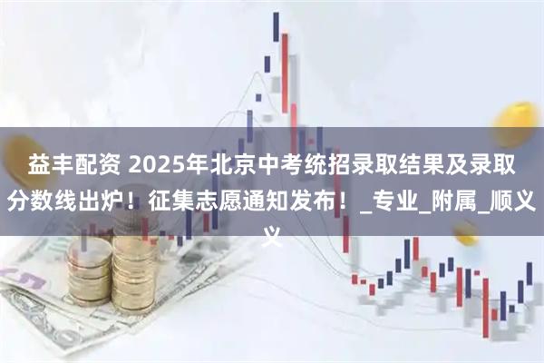 益丰配资 2025年北京中考统招录取结果及录取分数线出炉！征集志愿通知发布！_专业_附属_顺义