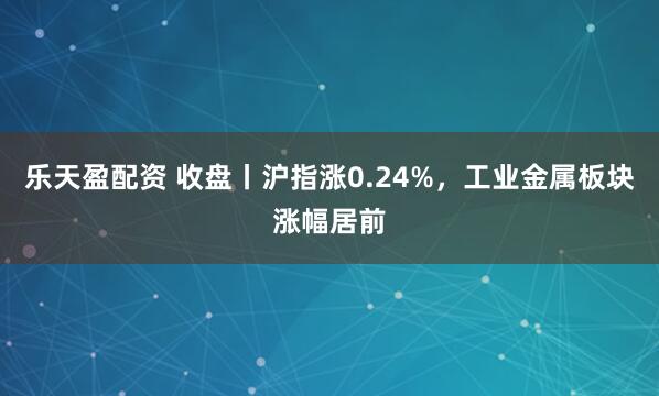 乐天盈配资 收盘丨沪指涨0.24%，工业金属板块涨幅居前
