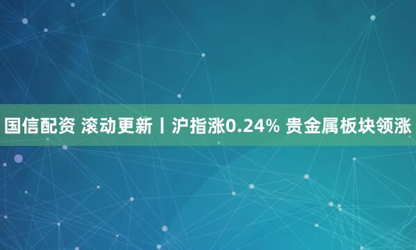 国信配资 滚动更新丨沪指涨0.24% 贵金属板块领涨
