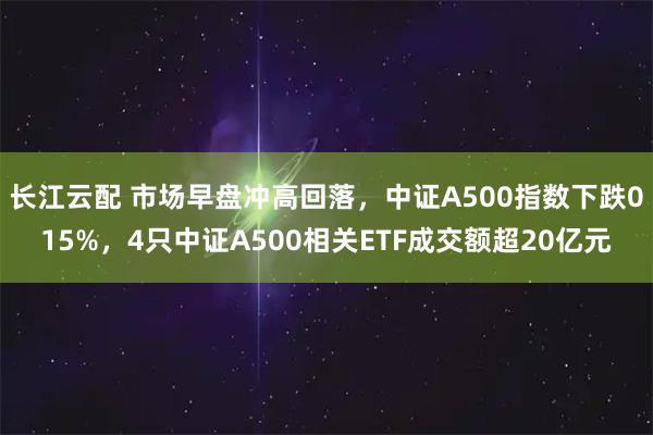 长江云配 市场早盘冲高回落，中证A500指数下跌015%，4只中证A500相关ETF成交额超20亿元