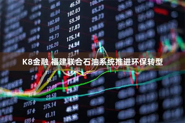 K8金融 福建联合石油系统推进环保转型