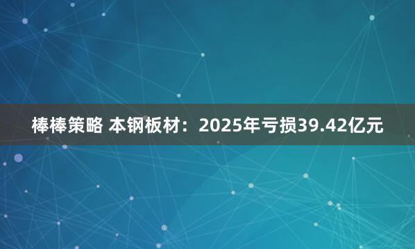 棒棒策略 本钢板材:2025年亏损39.42亿元