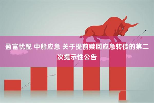 盈富忧配 中船应急 关于提前赎回应急转债的第二次提示性公告
