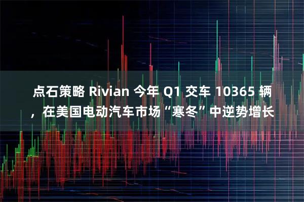点石策略 Rivian 今年 Q1 交车 10365 辆，在美国电动汽车市场“寒冬”中逆势增长