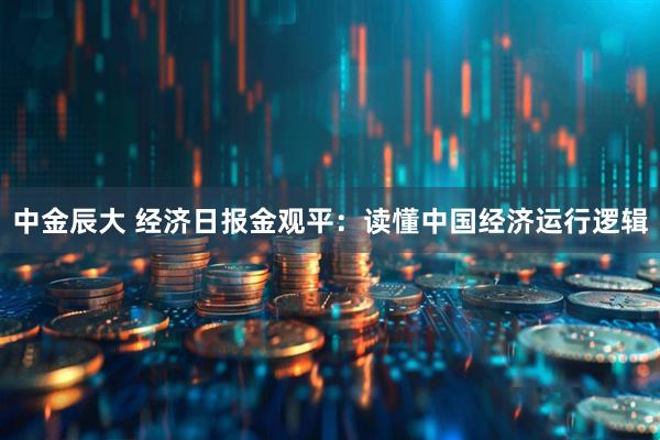 中金辰大 经济日报金观平：读懂中国经济运行逻辑