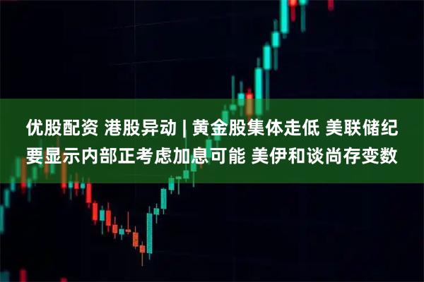 优股配资 港股异动 | 黄金股集体走低 美联储纪要显示内部正考虑加息可能 美伊和谈尚存变数