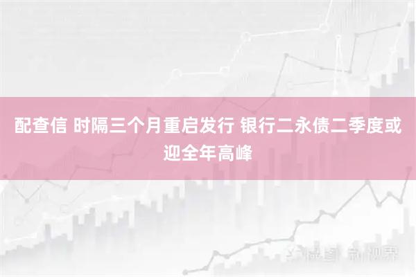配查信 时隔三个月重启发行 银行二永债二季度或迎全年高峰